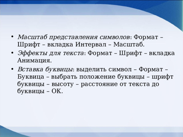 Масштаб представления символов : Формат – Шрифт – вкладка Интервал – Масштаб. Эффекты для текста : Формат – Шрифт – вкладка Анимация. Вставка буквицы : выделить символ – Формат – Буквица – выбрать положение буквицы – шрифт буквицы – высоту – расстояние от текста до буквицы – ОК.  