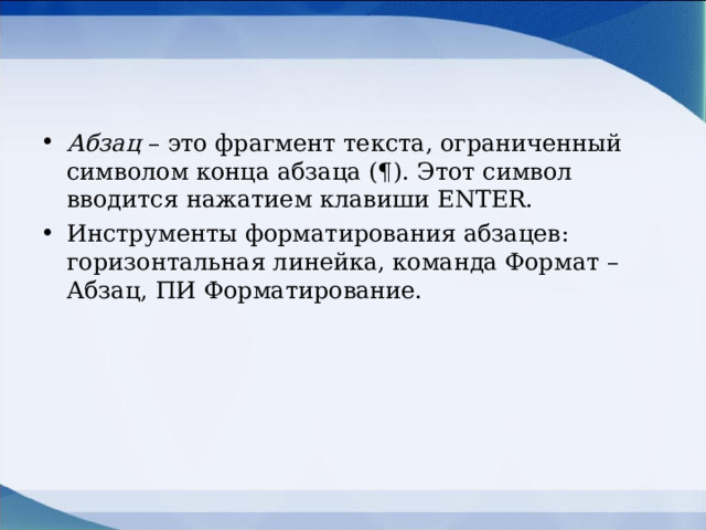 Абзац – это фрагмент текста, ограниченный символом конца абзаца (¶). Этот символ вводится нажатием клавиши ENTER . Инструменты форматирования абзацев: горизонтальная линейка, команда Формат – Абзац, ПИ Форматирование.  