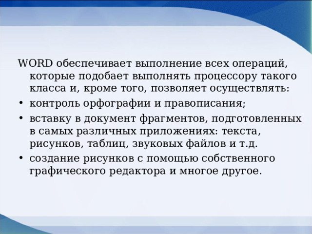 WORD обеспечивает выполнение всех операций, которые подобает выполнять процессору такого класса и, кроме того, позволяет осуществлять: контроль орфографии и правописания; вставку в документ фрагментов, подготовленных в самых различных приложениях: текста, рисунков, таблиц, звуковых файлов и т.д. создание рисунков с помощью собственного графического редактора и многое другое.  