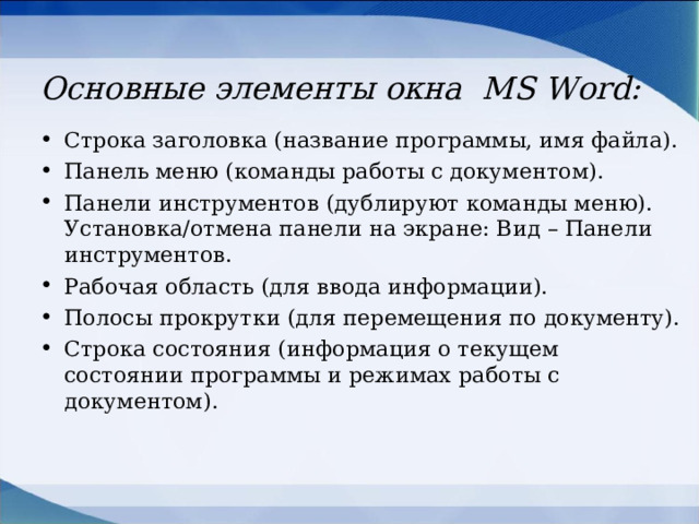 Основные элементы окна MS Word : Строка заголовка (название программы, имя файла). Панель меню (команды работы с документом). Панели инструментов (дублируют команды меню). Установка/отмена панели на экране: Вид – Панели инструментов. Рабочая область (для ввода информации). Полосы прокрутки (для перемещения по документу). Строка состояния (информация о текущем состоянии программы и режимах работы с документом).  