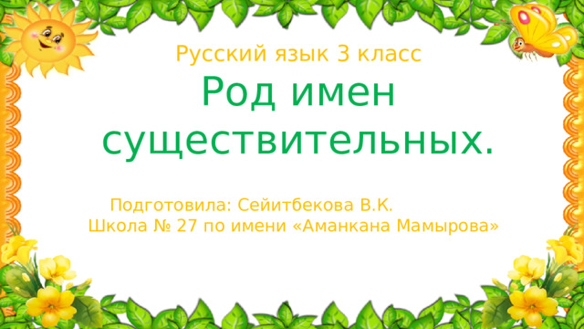 Русский язык 3 класс Род имен существительных.   Подготовила: Сейитбекова В.К. Школа № 27 по имени «Аманкана Мамырова»  