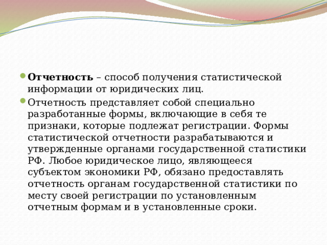 Отчетность  – способ получения статистической информации от юридических лиц. Отчетность представляет собой специально разработанные формы, включающие в себя те признаки, которые подлежат регистрации. Формы статистической отчетности разрабатываются и утвержденные органами государственной статистики РФ. Любое юридическое лицо, являющееся субъектом экономики РФ, обязано предоставлять отчетность органам государственной статистики по месту своей регистрации по установленным отчетным формам и в установленные сроки. 