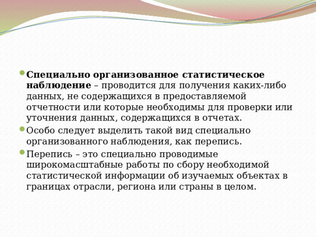 Специально организованное статистическое наблюдение  – проводится для получения каких-либо данных, не содержащихся в предоставляемой отчетности или которые необходимы для проверки или уточнения данных, содержащихся в отчетах. Особо следует выделить такой вид специально организованного наблюдения, как перепись. Перепись – это специально проводимые широкомасштабные работы по сбору необходимой статистической информации об изучаемых объектах в границах отрасли, региона или страны в целом. 
