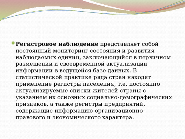 Регистровое наблюдение  представляет собой постоянный мониторинг состояния и развития наблюдаемых единиц, заключающийся в первичном размещении и своевременной актуализации информации в ведущейся базе данных. В статистической практике ряда стран находят применение регистры населения, т.е. постоянно актуализируемые списки жителей страны с указанием их основных социально-демографических признаков, а также регистры предприятий, содержащие информацию организационно-правового и экономического характера. 