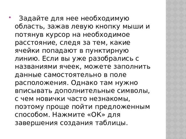   Задайте для нее необходимую область, зажав левую кнопку мыши и потянув курсор на необходимое расстояние, следя за тем, какие ячейки попадают в пунктирную линию. Если вы уже разобрались с названиями ячеек, можете заполнить данные самостоятельно в поле расположения. Однако там нужно вписывать дополнительные символы, с чем новички часто незнакомы, поэтому проще пойти предложенным способом. Нажмите «‎ОК» для завершения создания таблицы. 