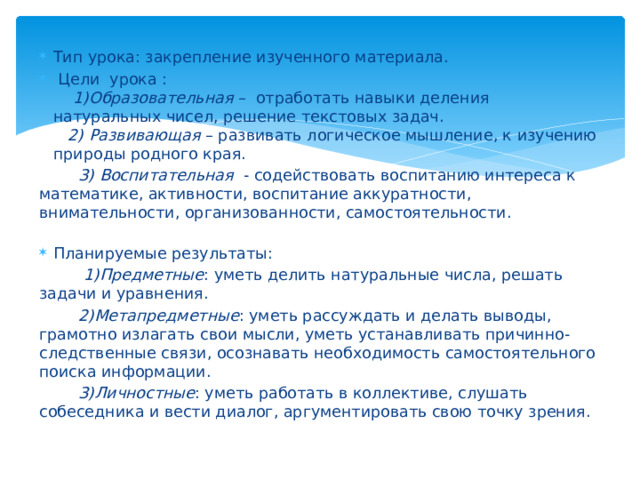 Тип урока: закрепление изученного материала.  Цели урока :  1)Образовательная – отработать навыки деления натуральных чисел, решение текстовых задач.  2) Развивающая – развивать логическое мышление, к изучению природы родного края.   3) Воспитательная - содействовать воспитанию интереса к математике, активности, воспитание аккуратности, внимательности, организованности, самостоятельности.   Планируемые результаты:  1)Предметные : уметь делить натуральные числа, решать задачи и уравнения.  2)Метапредметные : уметь рассуждать и делать выводы, грамотно излагать свои мысли, уметь устанавливать причинно-следственные связи, осознавать необходимость самостоятельного поиска информации.  3)Личностные : уметь работать в коллективе, слушать собеседника и вести диалог, аргументировать свою точку зрения. 