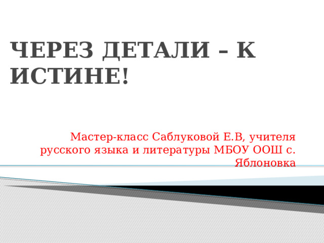 ЧЕРЕЗ ДЕТАЛИ – К ИСТИНЕ! Мастер-класс Саблуковой Е.В, учителя русского языка и литературы МБОУ ООШ с. Яблоновка 