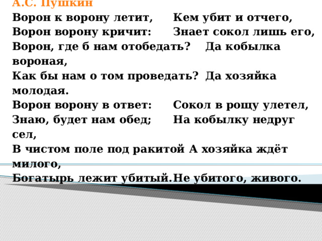 А.С. Пушкин Ворон к ворону летит,   Кем убит и отчего, Ворон ворону кричит:   Знает сокол лишь его, Ворон, где б нам отобедать?  Да кобылка вороная, Как бы нам о том проведать?  Да хозяйка молодая. Ворон ворону в ответ:   Сокол в рощу улетел, Знаю, будет нам обед;   На кобылку недруг сел, В чистом поле под ракитой  А хозяйка ждёт милого, Богатырь лежит убитый.  Не убитого, живого. 