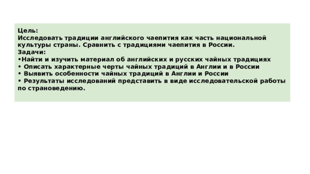 Цель: Исследовать традиции английского чаепития как часть национальной культуры страны. Сравнить с традициями чаепития в России. Задачи: • Найти и изучить материал об английских и русских чайных традициях • Описать характерные черты чайных традиций в Англии и в России • Выявить особенности чайных традиций в Англии и России • Результаты исследований представить в виде исследовательской работы по страноведению.  