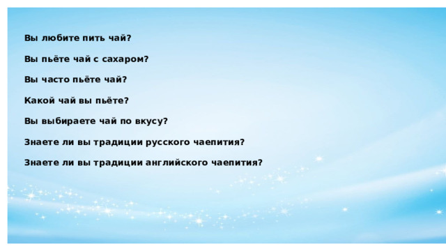 Вы любите пить чай?  Вы пьёте чай с сахаром?  Вы часто пьёте чай?  Какой чай вы пьёте?  Вы выбираете чай по вкусу?  Знаете ли вы традиции русского чаепития?  Знаете ли вы традиции английского чаепития?    