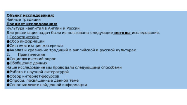 Объект исследования: Чайные традиции Предмет исследования: Культура чаепития в Англии и России Для реализации задач были использованы следующие методы исследования. Теоретические Сбор информации Систематизация материала Анализ и сравнение традиций в английской и русской культурах. 2. Практические Социологический опрос Обобщение данных Наше исследование мы проводили следующими способами Работа с научной литературой Обзор интернет-ресурсов Опросы, посвященные данной теме Сопоставление найденной информации 