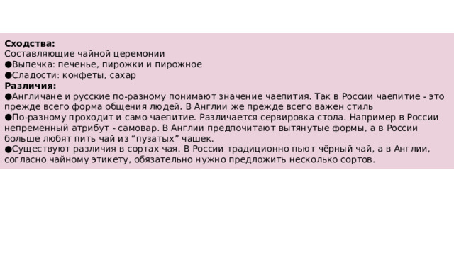 Сходства: Составляющие чайной церемонии Выпечка: печенье, пирожки и пирожное Сладости: конфеты, сахар Различия: Англичане и русские по-разному понимают значение чаепития. Так в России чаепитие - это прежде всего форма общения людей. В Англии же прежде всего важен стиль По-разному проходит и само чаепитие. Различается сервировка стола. Например в России непременный атрибут - самовар. В Англии предпочитают вытянутые формы, а в России больше любят пить чай из “пузатых” чашек. Существуют различия в сортах чая. В России традиционно пьют чёрный чай, а в Англии, согласно чайному этикету, обязательно нужно предложить несколько сортов. 