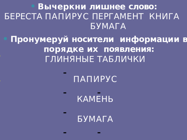 Вычеркни  лишнее  слово: БЕРЕСТА  ПАПИРУС  ПЕРГАМЕНТ  КНИГА  БУМАГА Пронумеруй  носители  информаци и  в  порядк е их появления: ГЛИНЯНЫЕ  ТАБЛИЧКИ    ПАПИРУС     КАМЕНЬ    БУМАГА     2  1 3 4 