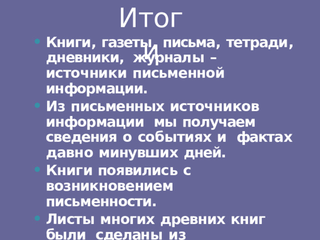 Итоги Книги ,  газеты ,  письма ,  тетради ,  дневники, журнал ы  –  источник и  письменной информации. Из  письменных  источников  информации  мы  получаем  сведения  о  событиях  и  факта х  давн о  минувши х  дней. Книг и  появилис ь  с  возникновением письменности. Листы  многих  древних  книг  были  сделан ы  и з  пергамент а  ил и  папируса. 