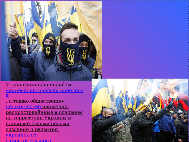 Украи́нский национали́зм—  националистическая идеология , а также  общественно - политическое  движение, распространённые в основном на территории  Украины  и ставящие своими целями создание и развитие  украинского   самостоятельного   национального государства . 