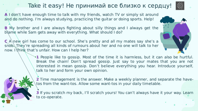Take it easy! Не принимай все близко к сердцу! A I don’t have enough time to talk with my friends, watch TV or simply sit around and do nothing. I’m always studying, practicing the guitar or doing sports. Help! B My brother and I are always fighting about silly things and I always get the blame while Sam gets away with everything. What should I do? C A new girl has come to our school. She’s pretty and all my mates say she’s a snob. They’re spreading all kinds of rumours about her and no one will talk to her now. I think that’s unfair. How can I help her? 1 People like to gossip. Most of the time it is harmless, but it can also be hurtful. Break the chain! Don’t spread gossip. Just say to your mates that you are not interested in mean gossip. Don’t believe everything you hear. Introduce yourself, talk to her and form your own opinion. 2 Time management is the answer. Make a weekly planner, and separate the have-tos from the want-tos. Allow some want-tos in your daily timetable. 3 If you scratch my back, I’ll scratch yours! You can’t always have it your way. Learn to co-operate. 