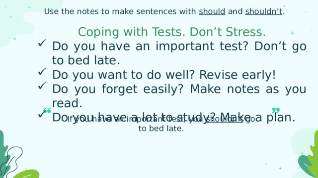 Use the notes to make sentences with should and shouldn’t . Coping with Tests. Don’t Stress. Do you have an important test? Don’t go to bed late. Do you want to do well? Revise early! Do you forget easily? Make notes as you read. Do you have a lot to study? Make a plan. If you have an important test, you shouldn’t go to bed late. 