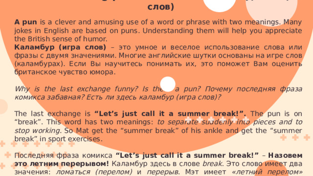 Understanding puns. Понимание каламбуров (игры слов) A pun is a clever and amusing use of a word or phrase with two meanings. Many jokes in English are based on puns. Understanding them will help you appreciate the British sense of humor. Каламбур (игра слов) – это умное и веселое использование слова или фразы с двумя значениями. Многие английские шутки основаны на игре слов (каламбурах). Если Вы научитесь понимать их, это поможет Вам оценить британское чувство юмора. Why is the last exchange funny? Is there a pun? Почему последняя фраза комикса забавная? Есть ли здесь каламбур (игра слов)? The last exchange is “Let’s just call it a summer break!”. The pun is on “break”. This word has two meanings: to separate suddenly into pieces and to stop working . So Mat get the “summer break” of his ankle and get the “summer break” in sport exercises. Последняя фраза комикса “Let’s just call it a summer break!” – Назовем это летним перерывом! Каламбур здесь в слове break . Это слово имеет два значения: ломаться (перелом) и перерыв . Мэт имеет «летний перелом» лодыжки и «летний перерыв» от занятий спортом. 