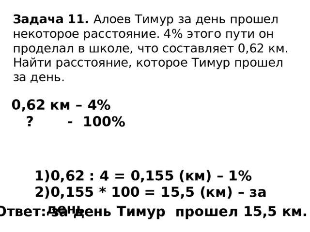 Задача 11. Алоев Тимур за день прошел некоторое расстояние. 4% этого пути он проделал в школе, что составляет 0,62 км. Найти расстояние, которое Тимур прошел за день. 0,62 км – 4%  ? - 100% 0,62 : 4 = 0,155 (км) – 1% 0,155 * 100 = 15,5 (км) – за день Ответ: за день Тимур прошел 15,5 км. 