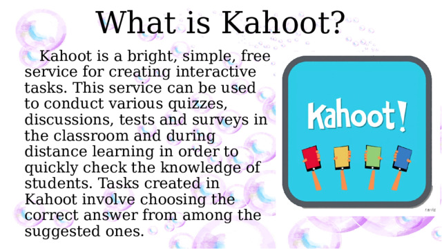 What is Kahoot? Kahoot is a bright, simple, free service for creating interactive tasks. This service can be used to conduct various quizzes, discussions, tests and surveys in the classroom and during distance learning in order to quickly check the knowledge of students. Tasks created in Kahoot involve choosing the correct answer from among the suggested ones. 