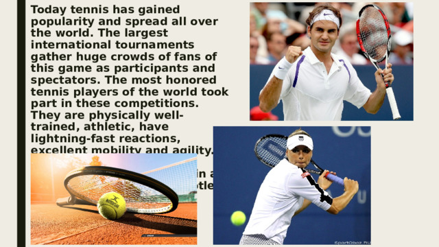 Today tennis has gained popularity and spread all over the world. The largest international tournaments gather huge crowds of fans of this game as participants and spectators. The most honored tennis players of the world took part in these competitions. They are physically well-trained, athletic, have lightning-fast reactions, excellent mobility and agility. They play powerfully, accurately and creatively, in an attacking style, have a subtle sense of game situations.   