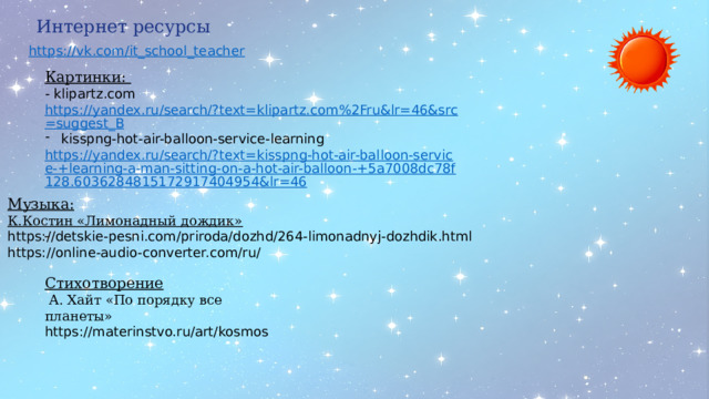Интернет ресурсы Картинки:  - klipartz.com  https://yandex.ru/search/?text=klipartz.com%2Fru&lr=46&src=suggest_B kisspng-hot-air-balloon-service-learning https://yandex.ru/search/?text=kisspng-hot-air-balloon-service-+learning-a-man-sitting-on-a-hot-air-balloon-+5a7008dc78f128.6036284815172917404954&lr=46  Музыка: К.Костин «Лимонадный дождик»  https://detskie-pesni.com/priroda/dozhd/264-limonadnyj-dozhdik.html https://online-audio-converter.com/ru/  Стихотворение  А. Хайт «По порядку все планеты» https://materinstvo.ru/art/kosmos 