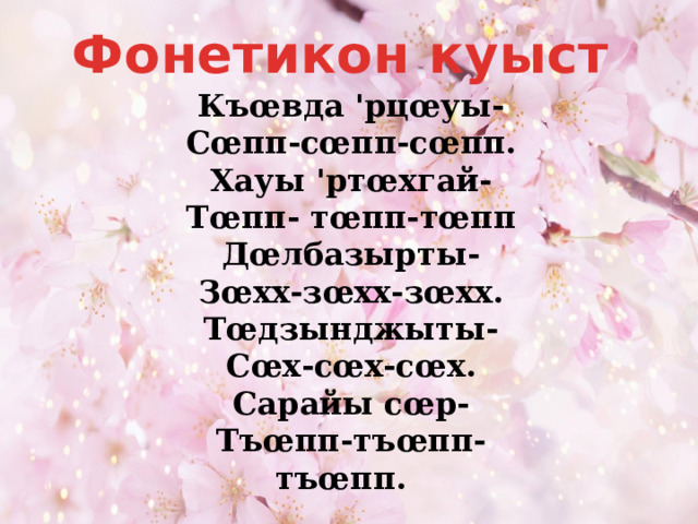 Фонетикон куыст Къœвда 'рцœуы- Сœпп-сœпп-сœпп. Хауы 'ртœхгай- Тœпп- тœпп-тœпп Дœлбазырты- Зœхх-зœхх-зœхх. Тœдзынджыты- Сœх-сœх-сœх. Сарайы сœр- Тъœпп-тъœпп-тъœпп. 