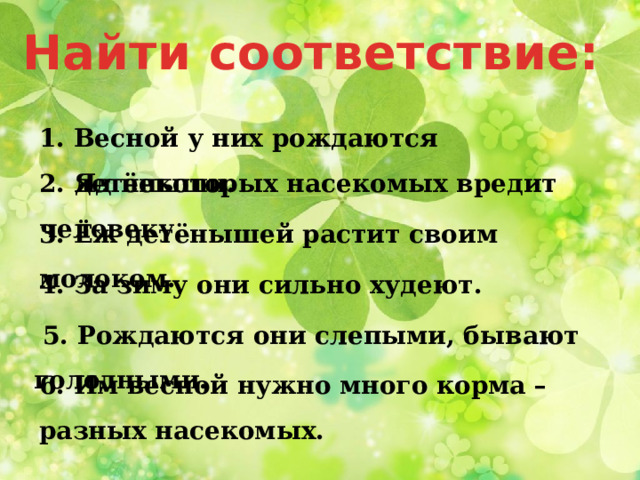Найти соответствие: 1. Весной у них рождаются детёныши. 2. Яд некоторых насекомых вредит человеку. 3. Ёж детёнышей растит своим молоком. 4. За зиму они сильно худеют.  5. Рождаются они слепыми, бывают голодными. 6. Им весной нужно много корма – разных насекомых. 