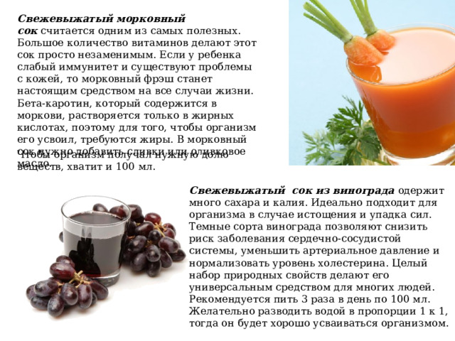 Свежевыжатый морковный сок  считается одним из самых полезных. Большое количество витаминов делают этот сок просто незаменимым. Если у ребенка слабый иммунитет и существуют проблемы с кожей, то морковный фрэш станет настоящим средством на все случаи жизни. Бета-каротин, который содержится в моркови, растворяется только в жирных кислотах, поэтому для того, чтобы организм его усвоил, требуются жиры. В морковный сок нужно добавить сливки или оливковое масло. Чтобы организм получал нужную долю веществ, хватит и 100 мл. Свежевыжатый  сок из винограда одержит много сахара и калия. Идеально подходит для организма в случае истощения и упадка сил. Темные сорта винограда позволяют снизить риск заболевания сердечно-сосудистой системы, уменьшить артериальное давление и нормализовать уровень холестерина. Целый набор природных свойств делают его универсальным средством для многих людей. Рекомендуется пить 3 раза в день по 100 мл. Желательно разводить водой в пропорции 1 к 1, тогда он будет хорошо усваиваться организмом. 