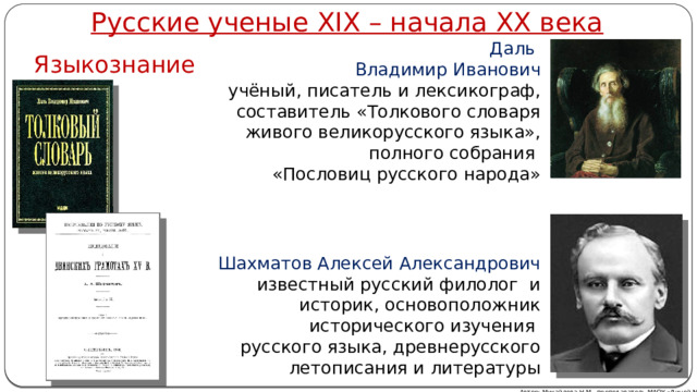 Русские ученые XIX – начала XX века Даль Владимир Иванович учёный, писатель и лексикограф, составитель «Толкового словаря живого великорусского языка», полного собрания «Пословиц русского народа» Языкознание Шахматов Алексей Александрович известный русский филолог и историк, основоположник исторического изучения русского языка, древнерусского летописания и литературы Автор: Михайлова Н.М.- преподаватель МАОУ «Лицей № 21» 