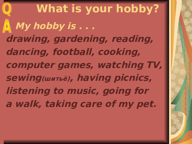  What is your hobby?  My hobby is . . . drawing, gardening, reading, dancing, football, cooking, computer games, watching TV, sewing ( шитьё) , having picnics, listening to music,  going for a walk, taking care of my pet. 
