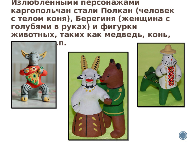 Излюбленными персонажами каргопольчан стали Полкан (человек с телом коня), Берегиня (женщина с голубями в руках) и фигурки животных, таких как медведь, конь, козлик и т.п. 