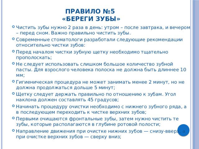 Правило №5  «Береги зубы»   Чистить зубы нужно 2 раза в день: утром – после завтрака, и вечером – перед сном. Важно правильно чистить зубы. Современные стоматологи разработали следующие рекомендации относительно чистки зубов: Перед началом чистки зубную щетку необходимо тщательно прополоскать; Не следует использовать слишком большое количество зубной пасты. Для взрослого человека полоска не должна быть длиннее 10 мм; Гигиеническая процедура не может занимать менее 2 минут, но не должна продолжаться дольше 5 минут; Щетку следует держать правильно по отношению к зубам. Угол наклона должен составлять 45 градусов; Начинать процедуру очистки необходимо с нижнего зубного ряда, а в последующем переходить к чистке верхних зубов; Первыми очищаются фронтальные зубы, затем нужно чистить те зубы, которые располагаются в глубине ротовой полости; Направление движения при очистке нижних зубов — снизу-вверх, а при очистке верхних зубов — сверху вниз; 