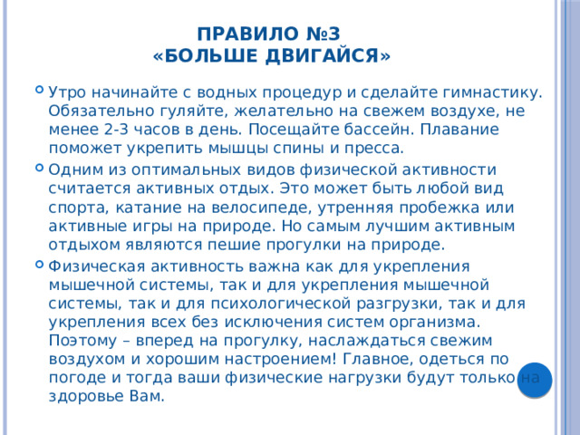 Правило №3  «Больше двигайся»   Утро начинайте с водных процедур и сделайте гимнастику. Обязательно гуляйте, желательно на свежем воздухе, не менее 2-3 часов в день. Посещайте бассейн. Плавание поможет укрепить мышцы спины и пресса. Одним из оптимальных видов физической активности считается активных отдых. Это может быть любой вид спорта, катание на велосипеде, утренняя пробежка или активные игры на природе. Но самым лучшим активным отдыхом являются пешие прогулки на природе. Физическая активность важна как для укрепления мышечной системы, так и для укрепления мышечной системы, так и для психологической разгрузки, так и для укрепления всех без исключения систем организма. Поэтому – вперед на прогулку, наслаждаться свежим воздухом и хорошим настроением! Главное, одеться по погоде и тогда ваши физические нагрузки будут только на здоровье Вам. 