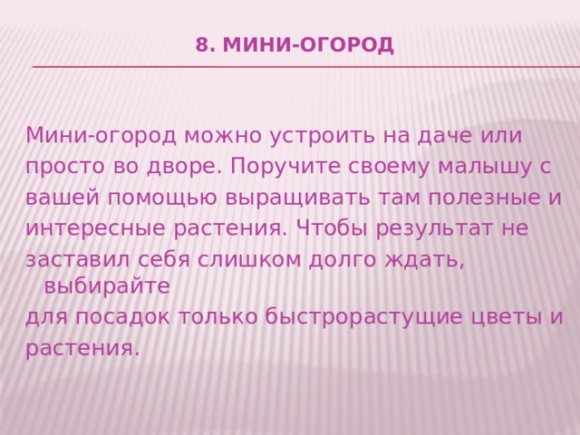 8. Мини-огород   Мини-огород можно устроить на даче или просто во дворе. Поручите своему малышу с вашей помощью выращивать там полезные и интересные растения. Чтобы результат не заставил себя слишком долго ждать, выбирайте для посадок только быстрорастущие цветы и растения. 