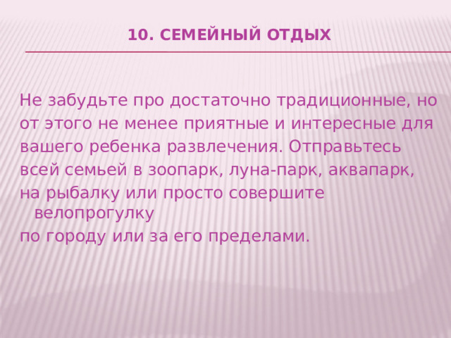 10. Семейный отдых   Не забудьте про достаточно традиционные, но от этого не менее приятные и интересные для вашего ребенка развлечения. Отправьтесь всей семьей в зоопарк, луна-парк, аквапарк, на рыбалку или просто совершите велопрогулку по городу или за его пределами. 