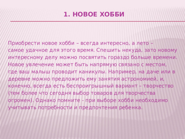 1. Новое хобби     Приобрести новое хобби – всегда интересно, а лето – самое удачное для этого время. Спешить некуда, зато новому интересному делу можно посвятить гораздо больше времени. Новое увлечение может быть напрямую связано с местом, где ваш малыш проводит каникулы. Например, на даче или в деревне можно предложить ему занятия астрономией, и, конечно, всегда есть беспроигрышный вариант – творчество (тем более что сегодня выбор товаров для творчества огромен). Однако помните - при выборе хобби необходимо учитывать потребности и предпочтения ребенка. 