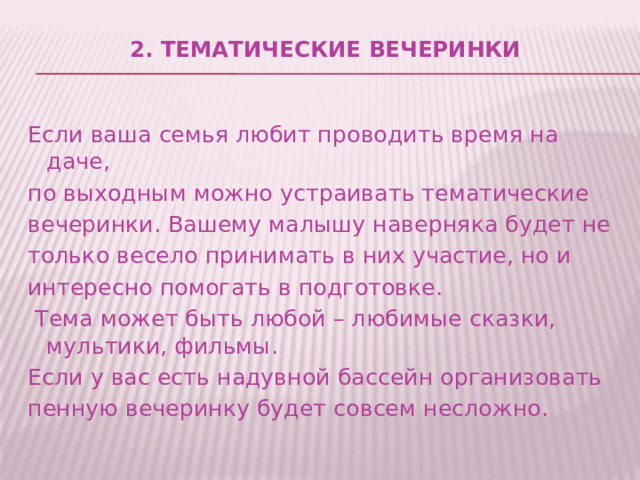 2. Тематические вечеринки   Если ваша семья любит проводить время на даче, по выходным можно устраивать тематические вечеринки. Вашему малышу наверняка будет не только весело принимать в них участие, но и интересно помогать в подготовке.  Тема может быть любой – любимые сказки, мультики, фильмы. Если у вас есть надувной бассейн организовать пенную вечеринку будет совсем несложно. 