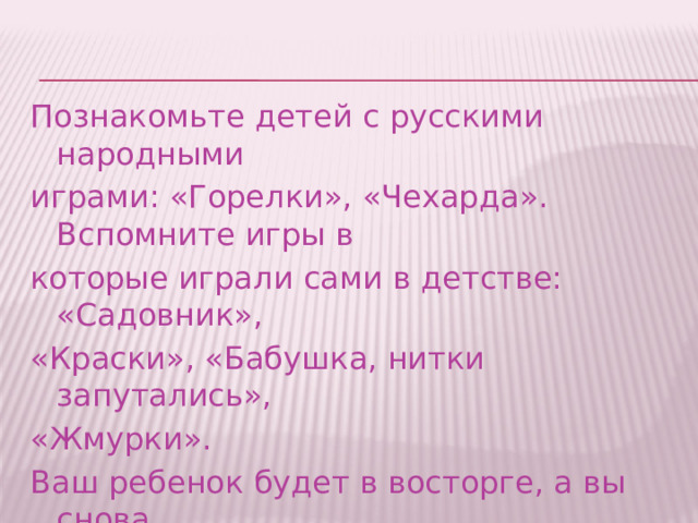 Познакомьте детей с русскими народными играми: «Горелки», «Чехарда». Вспомните игры в которые играли сами в детстве: «Садовник», «Краски», «Бабушка, нитки запутались», «Жмурки». Ваш ребенок будет в восторге, а вы снова окажитесь в детстве 