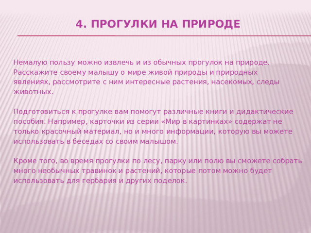 4. Прогулки на природе     Немалую пользу можно извлечь и из обычных прогулок на природе. Расскажите своему малышу о мире живой природы и природных явлениях, рассмотрите с ним интересные растения, насекомых, следы животных.   Подготовиться к прогулке вам помогут различные книги и дидактические пособия. Например, карточки из серии «Мир в картинках» содержат не только красочный материал, но и много информации, которую вы можете использовать в беседах со своим малышом.   Кроме того, во время прогулки по лесу, парку или полю вы сможете собрать много необычных травинок и растений, которые потом можно будет использовать для гербария и других поделок. 