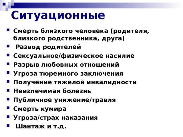 Ситуационные Смерть близкого человека (родителя, близкого родственника, друга)  Развод родителей Сексуальное/физическое насилие Разрыв любовных отношений Угроза тюремного заключения Получение тяжелой инвалидности Неизлечимая болезнь Публичное унижение/травля Смерть кумира Угроза/страх наказания  Шантаж и т.д.     