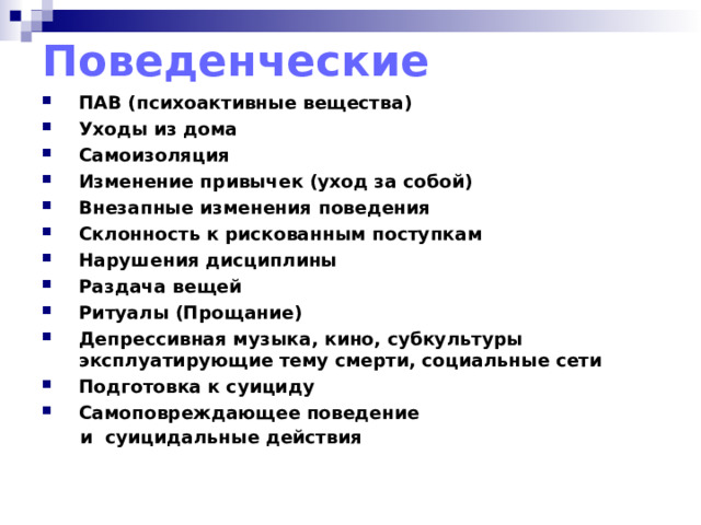 Поведенческие ПАВ (психоактивные вещества) Уходы из дома Самоизоляция Изменение привычек (уход за собой) Внезапные изменения поведения Склонность к рискованным поступкам Нарушения дисциплины Раздача вещей Ритуалы (Прощание) Депрессивная музыка, кино, субкультуры эксплуатирующие тему смерти, социальные сети Подготовка к суициду Самоповреждающее поведение  и суицидальные действия    