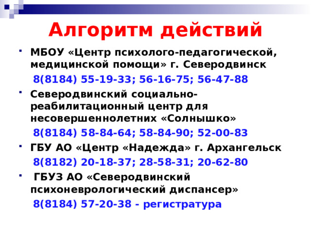 Алгоритм действий МБОУ «Центр психолого-педагогической, медицинской помощи» г. Северодвинск  8(8184) 55-19-33; 56-16-75; 56-47-88 Северодвинский социально-реабилитационный центр для несовершеннолетних «Солнышко»  8(8184)  58-84-64; 58-84-90; 52-00-83 ГБУ АО «Центр «Надежда» г. Архангельск  8(8182) 20-18-37; 28-58-31; 20-62-80  ГБУЗ АО «Северодвинский психоневрологический диспансер»  8(8184) 57-20-38 - регистратура  