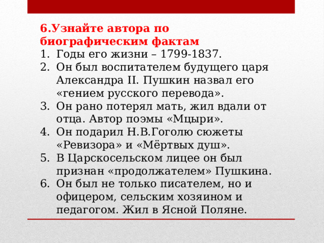 6.Узнайте автора по биографическим фактам Годы его жизни – 1799-1837. Он был воспитателем будущего царя Александра II. Пушкин назвал его «гением русского перевода». Он рано потерял мать, жил вдали от отца. Автор поэмы «Мцыри». Он подарил Н.В.Гоголю сюжеты «Ревизора» и «Мёртвых душ». В Царскосельском лицее он был признан «продолжателем» Пушкина. Он был не только писателем, но и офицером, сельским хозяином и педагогом. Жил в Ясной Поляне. 