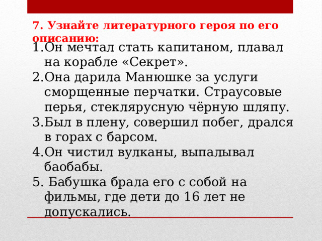 7. Узнайте литературного героя по его описанию:  Он мечтал стать капитаном, плавал на корабле «Секрет». Она дарила Манюшке за услуги сморщенные перчатки. Страусовые перья, стеклярусную чёрную шляпу. Был в плену, совершил побег, дрался в горах с барсом. Он чистил вулканы, выпалывал баобабы.  Бабушка брала его с собой на фильмы, где дети до 16 лет не допускались. 