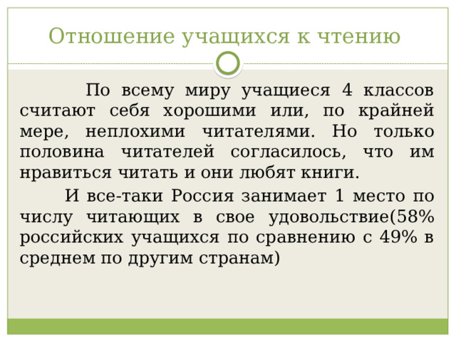 Отношение учащихся к чтению  По всему миру учащиеся 4 классов считают себя хорошими или, по крайней мере, неплохими читателями. Но только половина читателей согласилось, что им нравиться читать и они любят книги.  И все-таки Россия занимает 1 место по числу читающих в свое удовольствие(58% российских учащихся по сравнению с 49% в среднем по другим странам) 