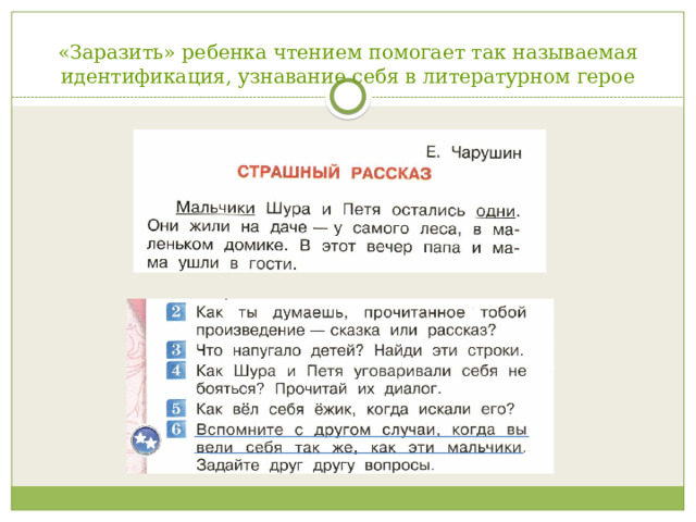 «Заразить» ребенка чтением помогает так называемая идентификация, узнавание себя в литературном герое     «Заразить» ребенка чтением помогает так называемая идентификация, узнавание себя в литературном герое. Самоузнавание и определяет «зазывную» силу литературного произведения и желание вновь и вновь открывать себя в другом, а другого – в себе. Тексты автором подобранны таким образом, что в рассказ идет речь о сверстниках. Вопросы в учебнике помогают узнавать ребенку себя в героях книг (Лев Толстой «Прыжок», Александр Куприн «Слон» (Надя, Томми), Леонид Пантелеев «Честное слово» ( мальчик), А. Гайдар «Чук и Гек»)   