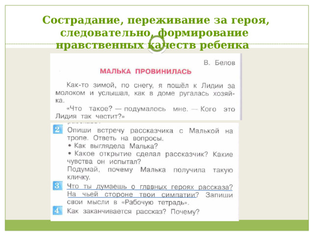  Сострадание, переживание за героя, следовательно, формирование нравственных качеств ребенка  Сопереживание - самый сильный стимул, подвигающий ребенка к книге: испытанное им эмоциональное потрясение, возникающее в результате сопереживания героям книги. Оно пробуждает к жизни богатство внутреннего мира: чувства, ассоциации, мышление, воображение, память, – полностью захватывая и увлекая человека. Следовательно, происходит формирование сострадания, переживания, нравственных качеств ребенка. Для этого авторами учебника продуманы вопросы и задания («А тебе жалко Мишку?» ( 2 класс, 1 часть стр. 132)   