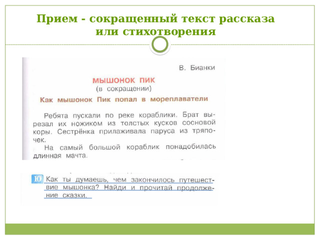 Прием - сокращенный текст рассказа или стихотворения Для стимулирования чтения, автор активно использует такой прием как сокращенный текст будь-то рассказ или стихотворение, после которого через группу вопросов подводит автор учебника к тому, что необходимо взять и прочитать эту книгу целиком или выучить наизусть (стр. 77, 2 класс, 2 часть «Предположи каково полное название стихотворения? Это БУКЕТ – кого или чего? Если тебе удалось догадаться, значит, понимаешь, сколько строчек во второй части и с какой буквы начинается каждая строка! Если тебе не терпится узнать продолжение этого стихотворения, спроси у учителя…»  