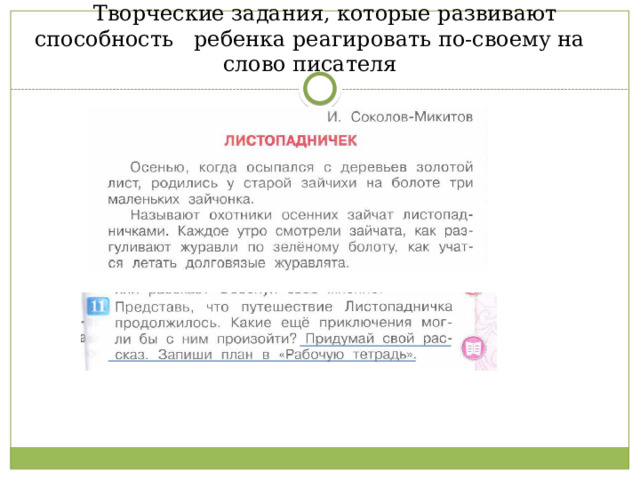  Творческие задания, которые развивают способность ребенка реагировать по-своему на слово писателя 3класс, 1 часть стр. 42 «А ты можешь сочинить свою историю? Это должна быть история про какие-то незаметные предметы, которые помогают людям жить», сочинить басню 3 класс , стр. 37 «Сочини басню, в которой будет такая мораль «Любишь кататься – люби и саночки возить», рассказать прочитанное в другом жанре 2 класс, стр. 64 «А ты сможешь рассказать сказку про репку так, будто это небылица?», придумать концовку стихотворения 2 класс, 2 часть стр. 171 Петр Синявский «Ириски и редиски» Это стихотворение может иметь продолжение? Какое?»,).  